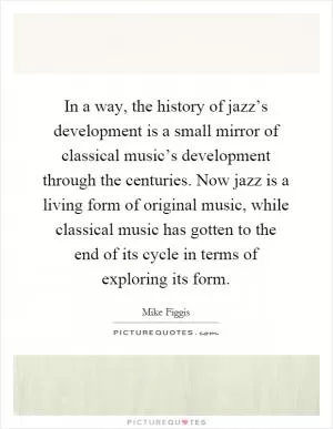 In a way, the history of jazz’s development is a small mirror of classical music’s development through the centuries. Now jazz is a living form of original music, while classical music has gotten to the end of its cycle in terms of exploring its form Picture Quote #1