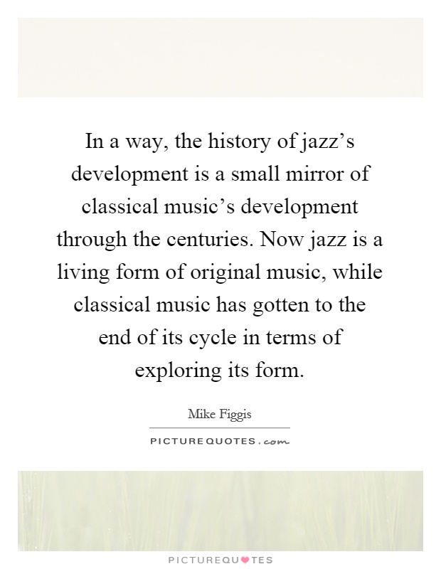 In a way, the history of jazz's development is a small mirror of classical music's development through the centuries. Now jazz is a living form of original music, while classical music has gotten to the end of its cycle in terms of exploring its form Picture Quote #1