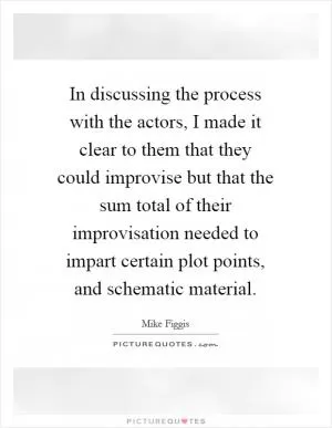 In discussing the process with the actors, I made it clear to them that they could improvise but that the sum total of their improvisation needed to impart certain plot points, and schematic material Picture Quote #1