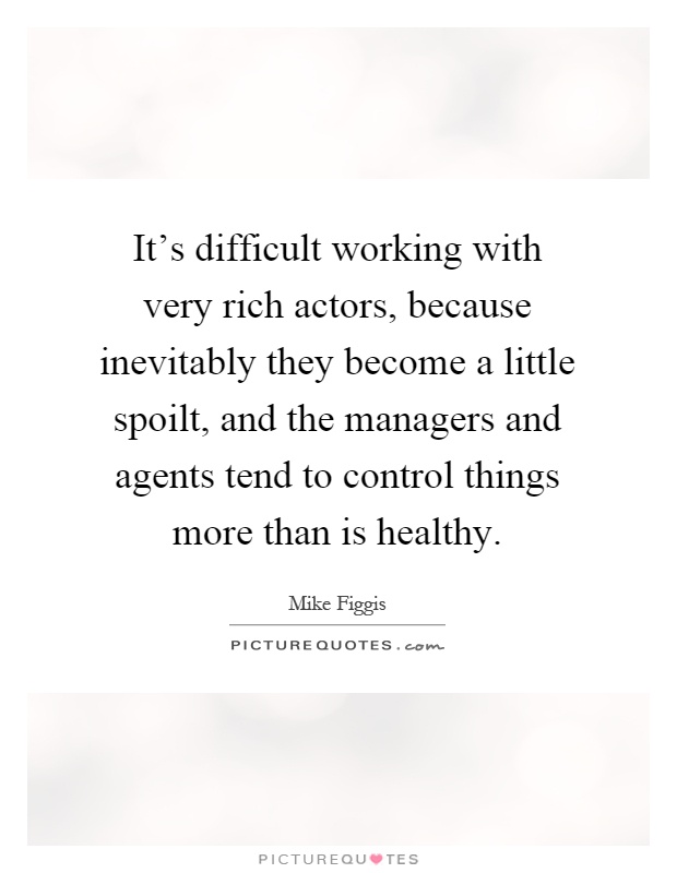 It's difficult working with very rich actors, because inevitably they become a little spoilt, and the managers and agents tend to control things more than is healthy Picture Quote #1