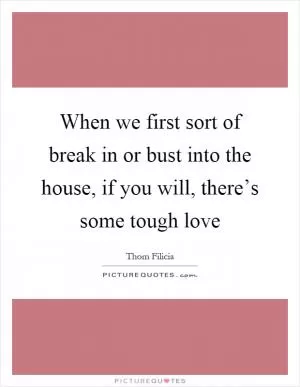 When we first sort of break in or bust into the house, if you will, there’s some tough love Picture Quote #1
