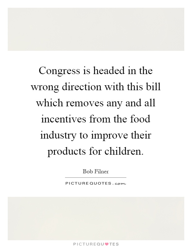 Congress is headed in the wrong direction with this bill which removes any and all incentives from the food industry to improve their products for children Picture Quote #1