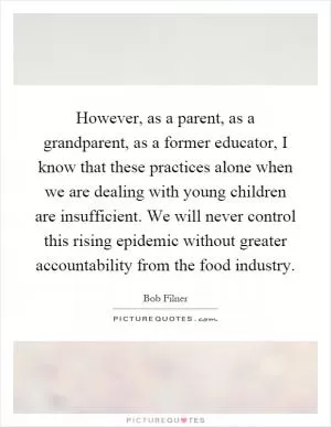 However, as a parent, as a grandparent, as a former educator, I know that these practices alone when we are dealing with young children are insufficient. We will never control this rising epidemic without greater accountability from the food industry Picture Quote #1