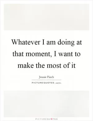 Whatever I am doing at that moment, I want to make the most of it Picture Quote #1