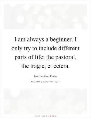 I am always a beginner. I only try to include different parts of life; the pastoral, the tragic, et cetera Picture Quote #1