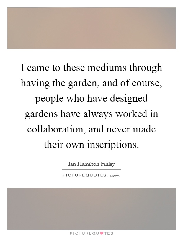 I came to these mediums through having the garden, and of course, people who have designed gardens have always worked in collaboration, and never made their own inscriptions Picture Quote #1
