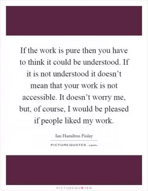 If the work is pure then you have to think it could be understood. If it is not understood it doesn’t mean that your work is not accessible. It doesn’t worry me, but, of course, I would be pleased if people liked my work Picture Quote #1