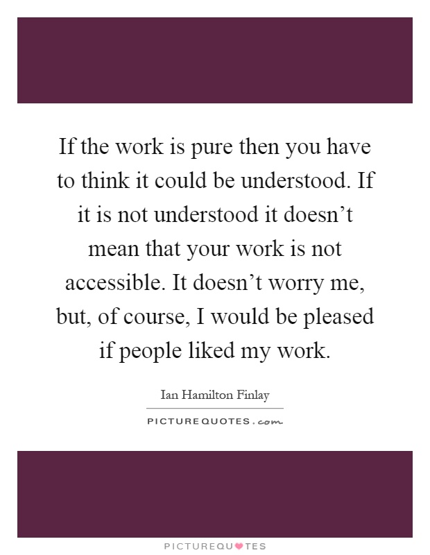 If the work is pure then you have to think it could be understood. If it is not understood it doesn't mean that your work is not accessible. It doesn't worry me, but, of course, I would be pleased if people liked my work Picture Quote #1