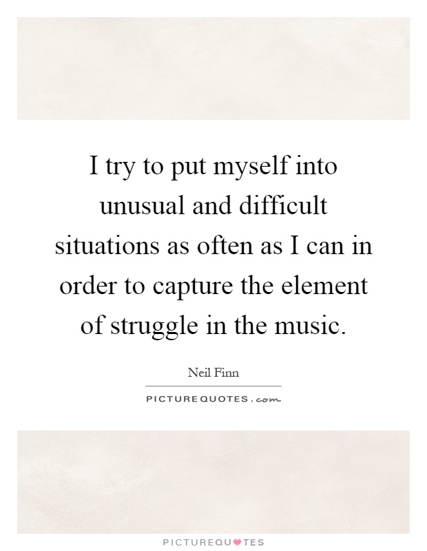 I try to put myself into unusual and difficult situations as often as I can in order to capture the element of struggle in the music Picture Quote #1