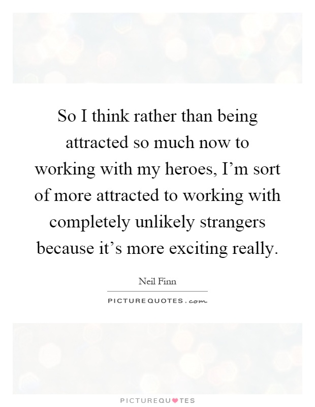 So I think rather than being attracted so much now to working with my heroes, I'm sort of more attracted to working with completely unlikely strangers because it's more exciting really Picture Quote #1