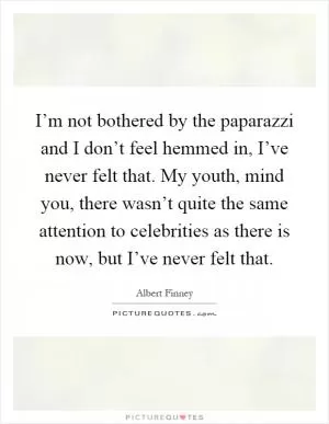 I’m not bothered by the paparazzi and I don’t feel hemmed in, I’ve never felt that. My youth, mind you, there wasn’t quite the same attention to celebrities as there is now, but I’ve never felt that Picture Quote #1