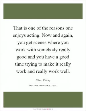 That is one of the reasons one enjoys acting. Now and again, you get scenes where you work with somebody really good and you have a good time trying to make it really work and really work well Picture Quote #1