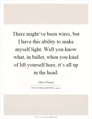 There might’ve been wires, but I have this ability to make myself light. Well you know what, in ballet, when you kind of lift yourself here, it’s all up in the head Picture Quote #1