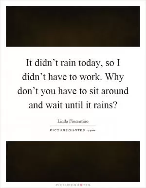 It didn’t rain today, so I didn’t have to work. Why don’t you have to sit around and wait until it rains? Picture Quote #1