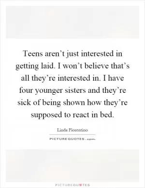 Teens aren’t just interested in getting laid. I won’t believe that’s all they’re interested in. I have four younger sisters and they’re sick of being shown how they’re supposed to react in bed Picture Quote #1