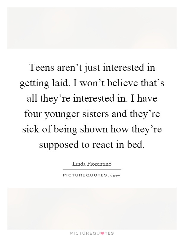 Teens aren't just interested in getting laid. I won't believe that's all they're interested in. I have four younger sisters and they're sick of being shown how they're supposed to react in bed Picture Quote #1