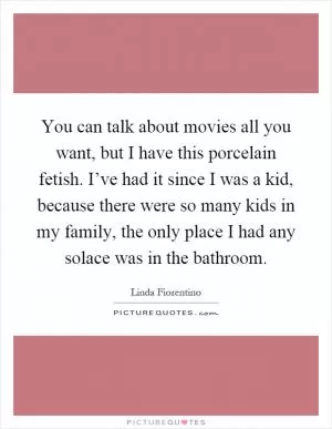 You can talk about movies all you want, but I have this porcelain fetish. I’ve had it since I was a kid, because there were so many kids in my family, the only place I had any solace was in the bathroom Picture Quote #1