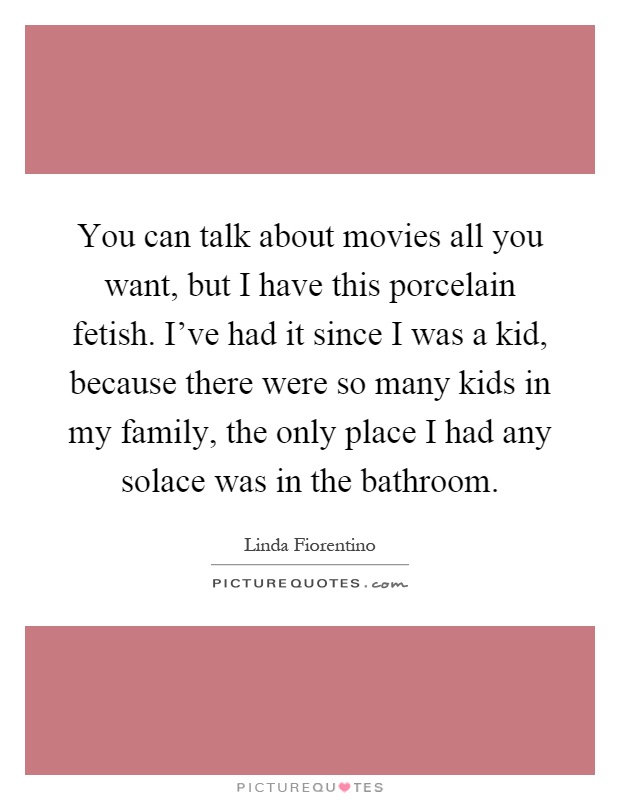 You can talk about movies all you want, but I have this porcelain fetish. I've had it since I was a kid, because there were so many kids in my family, the only place I had any solace was in the bathroom Picture Quote #1