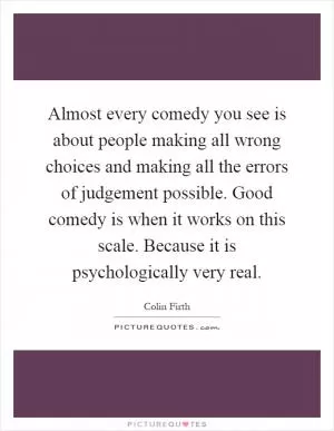 Almost every comedy you see is about people making all wrong choices and making all the errors of judgement possible. Good comedy is when it works on this scale. Because it is psychologically very real Picture Quote #1