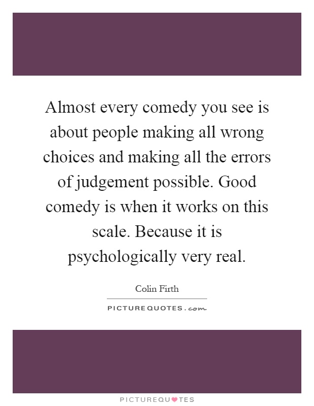 Almost every comedy you see is about people making all wrong choices and making all the errors of judgement possible. Good comedy is when it works on this scale. Because it is psychologically very real Picture Quote #1