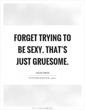 Forget trying to be sexy. That’s just gruesome Picture Quote #1
