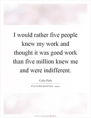 I would rather five people knew my work and thought it was good work than five million knew me and were indifferent Picture Quote #1