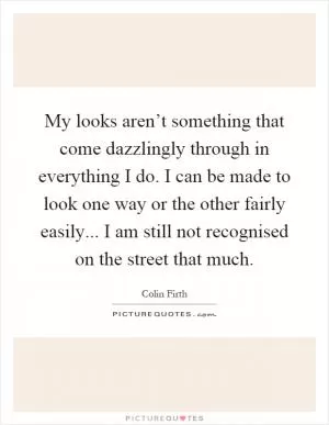 My looks aren’t something that come dazzlingly through in everything I do. I can be made to look one way or the other fairly easily... I am still not recognised on the street that much Picture Quote #1