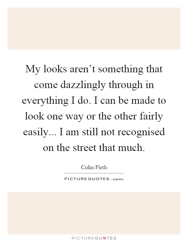 My looks aren't something that come dazzlingly through in everything I do. I can be made to look one way or the other fairly easily... I am still not recognised on the street that much Picture Quote #1