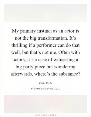 My primary instinct as an actor is not the big transformation. It’s thrilling if a performer can do that well, but that’s not me. Often with actors, it’s a case of witnessing a big party piece but wondering afterwards, where’s the substance? Picture Quote #1