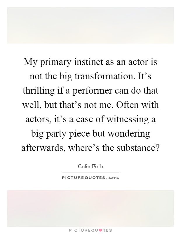 My primary instinct as an actor is not the big transformation. It's thrilling if a performer can do that well, but that's not me. Often with actors, it's a case of witnessing a big party piece but wondering afterwards, where's the substance? Picture Quote #1