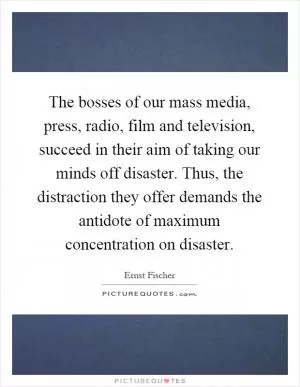 The bosses of our mass media, press, radio, film and television, succeed in their aim of taking our minds off disaster. Thus, the distraction they offer demands the antidote of maximum concentration on disaster Picture Quote #1