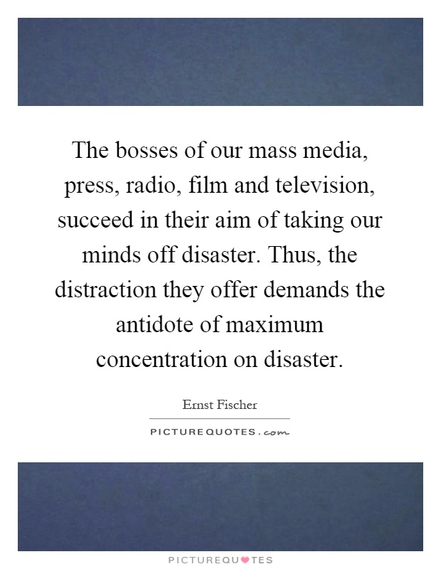 The bosses of our mass media, press, radio, film and television, succeed in their aim of taking our minds off disaster. Thus, the distraction they offer demands the antidote of maximum concentration on disaster Picture Quote #1
