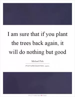 I am sure that if you plant the trees back again, it will do nothing but good Picture Quote #1
