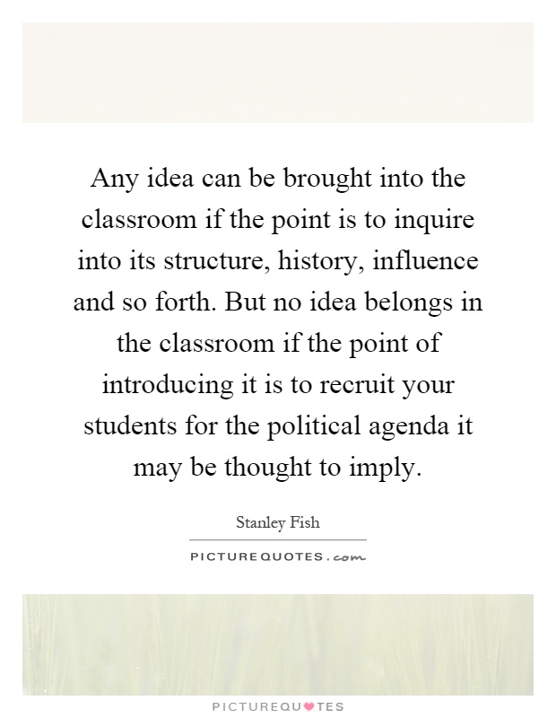 Any idea can be brought into the classroom if the point is to inquire into its structure, history, influence and so forth. But no idea belongs in the classroom if the point of introducing it is to recruit your students for the political agenda it may be thought to imply Picture Quote #1