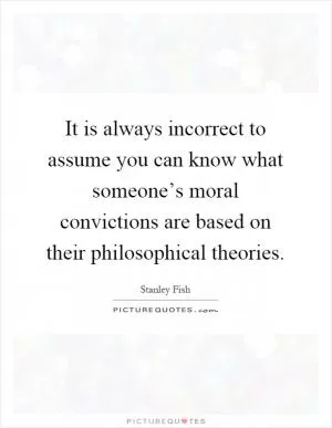 It is always incorrect to assume you can know what someone’s moral convictions are based on their philosophical theories Picture Quote #1