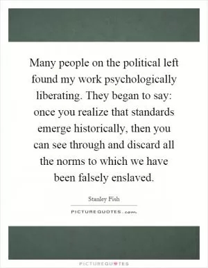 Many people on the political left found my work psychologically liberating. They began to say: once you realize that standards emerge historically, then you can see through and discard all the norms to which we have been falsely enslaved Picture Quote #1