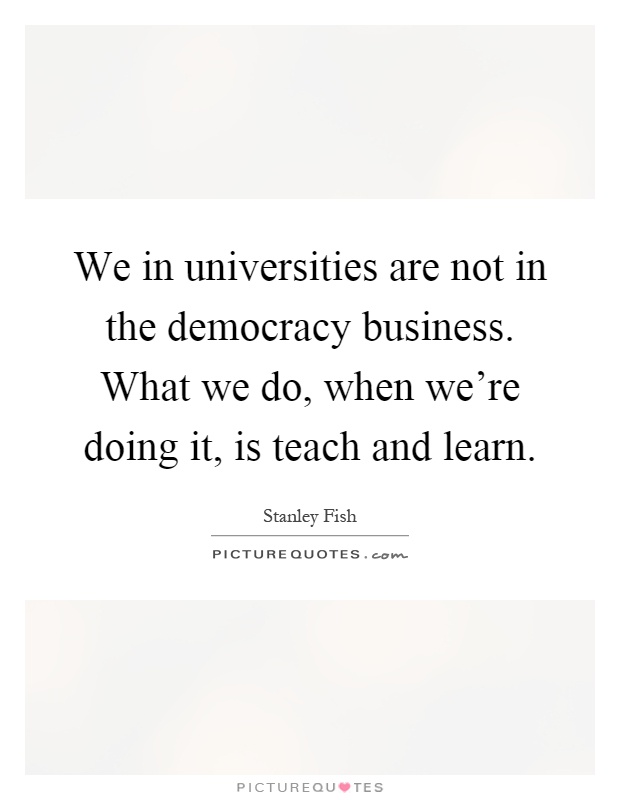 We in universities are not in the democracy business. What we do, when we're doing it, is teach and learn Picture Quote #1