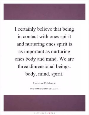 I certainly believe that being in contact with ones spirit and nurturing ones spirit is as important as nurturing ones body and mind. We are three dimensional beings: body, mind, spirit Picture Quote #1
