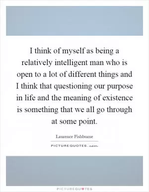 I think of myself as being a relatively intelligent man who is open to a lot of different things and I think that questioning our purpose in life and the meaning of existence is something that we all go through at some point Picture Quote #1