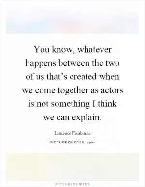 You know, whatever happens between the two of us that’s created when we come together as actors is not something I think we can explain Picture Quote #1