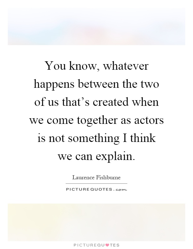 You know, whatever happens between the two of us that's created when we come together as actors is not something I think we can explain Picture Quote #1