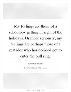 My feelings are those of a schoolboy getting in sight of the holidays. Or more seriously, my feelings are perhaps those of a matador who has decided not to enter the bull ring Picture Quote #1