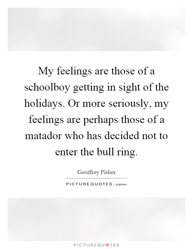 My feelings are those of a schoolboy getting in sight of the holidays. Or more seriously, my feelings are perhaps those of a matador who has decided not to enter the bull ring Picture Quote #1