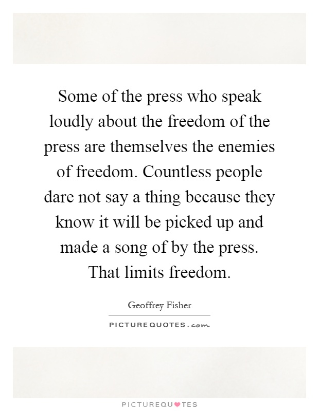 Some of the press who speak loudly about the freedom of the press are themselves the enemies of freedom. Countless people dare not say a thing because they know it will be picked up and made a song of by the press. That limits freedom Picture Quote #1