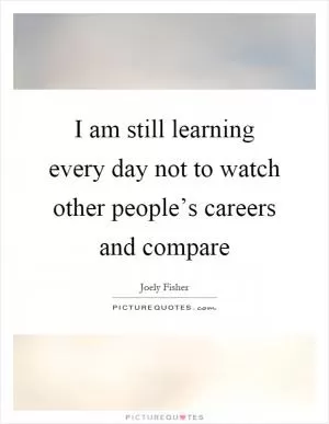 I am still learning every day not to watch other people’s careers and compare Picture Quote #1
