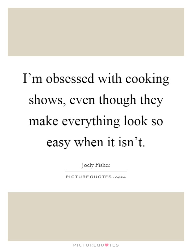 I'm obsessed with cooking shows, even though they make everything look so easy when it isn't Picture Quote #1