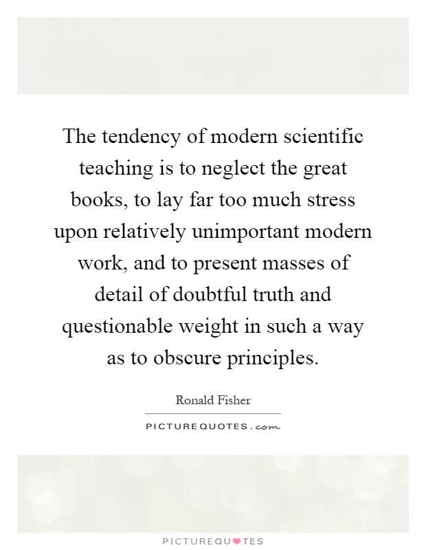 The tendency of modern scientific teaching is to neglect the great books, to lay far too much stress upon relatively unimportant modern work, and to present masses of detail of doubtful truth and questionable weight in such a way as to obscure principles Picture Quote #1