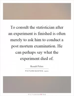 To consult the statistician after an experiment is finished is often merely to ask him to conduct a post mortem examination. He can perhaps say what the experiment died of Picture Quote #1