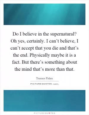Do I believe in the supernatural? Oh yes, certainly. I can’t believe, I can’t accept that you die and that’s the end. Physically maybe it is a fact. But there’s something about the mind that’s more than that Picture Quote #1