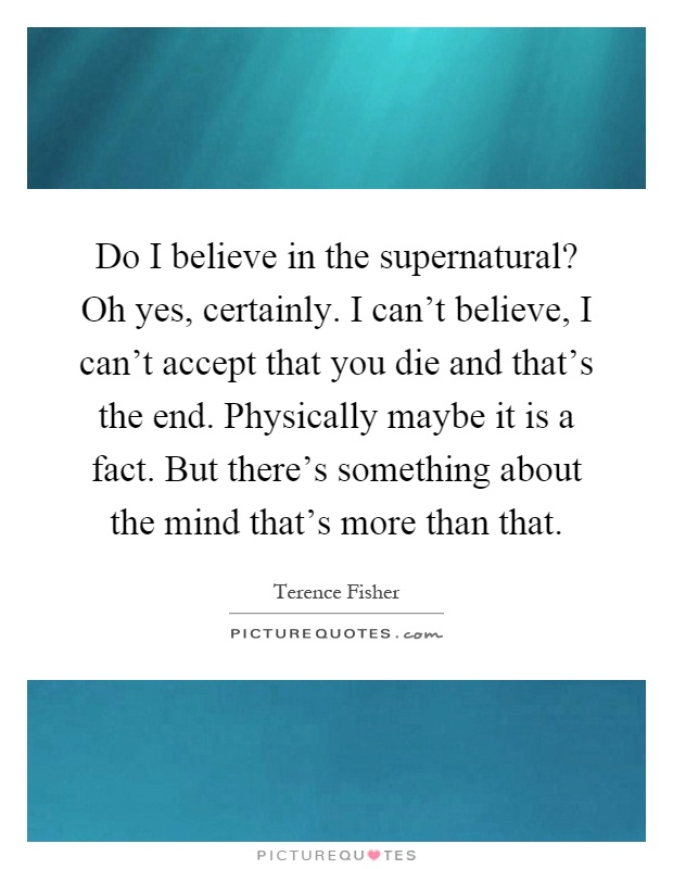 Do I believe in the supernatural? Oh yes, certainly. I can't believe, I can't accept that you die and that's the end. Physically maybe it is a fact. But there's something about the mind that's more than that Picture Quote #1